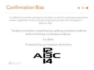 Confirmation Bias
It is difficult to avoid the subconscious tendency to reject for good reason data which
weaken a hypothesis while uncritically accepting those data which strengthen it.
-Seymour Kety
Tendency to bolster a hypothesis by seeking consistent evidence
while minimizing inconsistent evidence.
It is done.
It impacts how we interpret information.
 