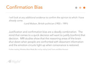 Confirmation Bias
I will look at any additional evidence to confirm the opinion to which I have
already come.
-Lord Molson, British politician (1903 – 1991)
Justification and confirmation bias are a deadly combination. The
mind that comes to a quick decision will want to justify (confirm) that
decision. MRI studies show that the reasoning areas of the brain
shut down when people are confronted with dissonant information
and the emotion circuits light up when consonance is restored.
Further reading: Mistakes Were Made (But not by me) by Carol Tavris and Elliot Aronson.
 