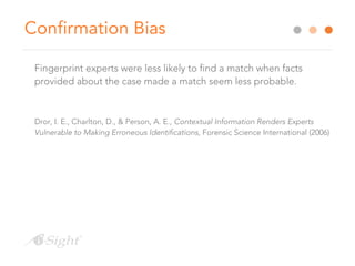 Confirmation Bias
Fingerprint experts were less likely to find a match when facts
provided about the case made a match seem less probable.
Dror, I. E., Charlton, D., & Person, A. E., Contextual Information Renders Experts
Vulnerable to Making Erroneous Identifications, Forensic Science International (2006)
 