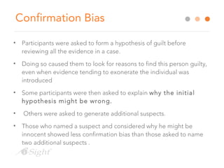 Confirmation Bias
• Participants were asked to form a hypothesis of guilt before
reviewing all the evidence in a case.
• Doing so caused them to look for reasons to find this person guilty,
even when evidence tending to exonerate the individual was
introduced
• Some participants were then asked to explain why the initial
hypothesis might be wrong.
• Others were asked to generate additional suspects.
• Those who named a suspect and considered why he might be
innocent showed less confirmation bias than those asked to name
two additional suspects .
 