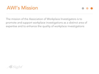 AWI’s Mission
The mission of the Association of Workplace Investigators is to
promote and support workplace investigations as a distinct area of
expertise and to enhance the quality of workplace investigations
 