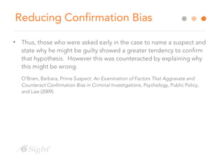 Reducing Confirmation Bias
• Thus, those who were asked early in the case to name a suspect and
state why he might be guilty showed a greater tendency to confirm
that hypothesis. However this was counteracted by explaining why
this might be wrong.
O’Brien, Barbara, Prime Suspect: An Examination of Factors That Aggravate and
Counteract Confirmation Bias in Criminal Investigations, Psychology, Public Policy,
and Law (2009).
 