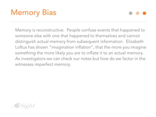 Memory Bias
Memory is reconstructive. People confuse events that happened to
someone else with one that happened to themselves and cannot
distinguish actual memory from subsequent information. Elizabeth
Loftus has shown “imagination inflation”, that the more you imagine
something the more likely you are to inflate it to an actual memory.
As investigators we can check our notes but how do we factor in the
witnesses imperfect memory.
 