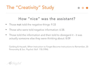 The “Creativity” Study
How “nice” was the assistant?
• Those not told the negative things: 9.33
• Those who were told negative information: 6.58.
• Those told the information and then told to disregard it - it was
actually someone else they were thinking about: 8.09
Golding & Hauselt, When Instruction to Forget Become Instructions to Remember, 20
Personality & Soc. Psychol. Bull. 178 (1994).
 