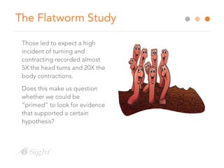 The Flatworm Study
Those led to expect a high
incident of turning and
contracting recorded almost
5X the head turns and 20X the
body contractions.
Does this make us question
whether we could be
“primed” to look for evidence
that supported a certain
hypothesis?
 