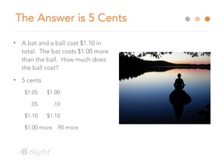 The Answer is 5 Cents
• A bat and a ball cost $1.10 in
total. The bat costs $1.00 more
than the ball. How much does
the ball cost?
• 5 cents
$1.05 $1.00
.05 .10
$1.10 $1.10
$1.00 more .90 more
 