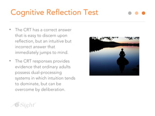 Cognitive Reflection Test
• The CRT has a correct answer
that is easy to discern upon
reflection, but an intuitive but
incorrect answer that
immediately jumps to mind.
• The CRT responses provides
evidence that ordinary adults
possess dual-processing
systems in which intuition tends
to dominate, but can be
overcome by deliberation.
 
