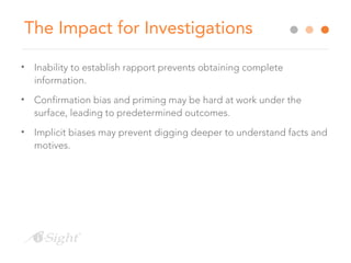 The Impact for Investigations
• Inability to establish rapport prevents obtaining complete
information.
• Confirmation bias and priming may be hard at work under the
surface, leading to predetermined outcomes.
• Implicit biases may prevent digging deeper to understand facts and
motives.
 
