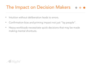 The Impact on Decision Makers
• Intuition without deliberation leads to errors.
• Confirmation bias and priming impact not just “lay people”.
• Heavy workloads necessitate quick decisions that may be made
making mental shortcuts.
 
