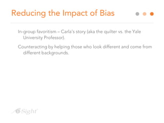 Reducing the Impact of Bias
In-group favoritism – Carla’s story (aka the quilter vs. the Yale
University Professor).
Counteracting by helping those who look different and come from
different backgrounds.
 