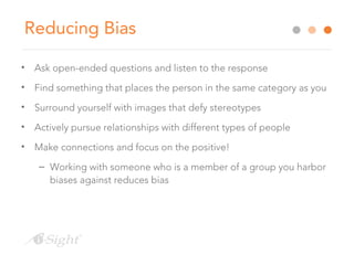 Reducing Bias
• Ask open-ended questions and listen to the response
• Find something that places the person in the same category as you
• Surround yourself with images that defy stereotypes
• Actively pursue relationships with different types of people
• Make connections and focus on the positive!
– Working with someone who is a member of a group you harbor
biases against reduces bias
 
