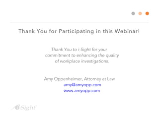 Thank You for Participating in this Webinar!
Thank You to i-Sight for your
commitment to enhancing the quality
of workplace investigations.
Amy Oppenheimer, Attorney at Law
amy@amyopp.com
www.amyopp.com
 