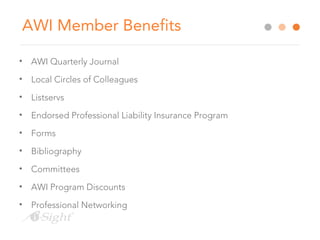 AWI Member Benefits
• AWI Quarterly Journal
• Local Circles of Colleagues
• Listservs
• Endorsed Professional Liability Insurance Program
• Forms
• Bibliography
• Committees
• AWI Program Discounts
• Professional Networking
 