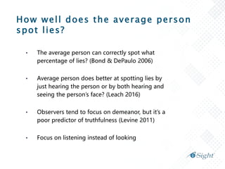 How well does the average person
spot lies?
• The average person can correctly spot what
percentage of lies? (Bond & DePaulo 2006)
• Average person does better at spotting lies by
just hearing the person or by both hearing and
seeing the person’s face? (Leach 2016)
• Observers tend to focus on demeanor, but it’s a
poor predictor of truthfulness (Levine 2011)
• Focus on listening instead of looking
 