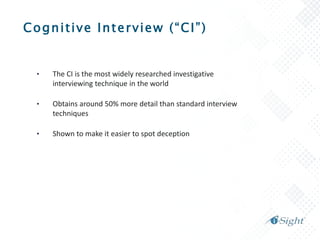 Cognitive Interview (“CI”)
• The CI is the most widely researched investigative
interviewing technique in the world
• Obtains around 50% more detail than standard interview
techniques
• Shown to make it easier to spot deception
 