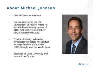 About Michael Johnson
• CEO of Clear Law Institute
• Former attorney in the US
Department of Justice, where he
was the lead attorney on one of
DOJ’s first “pattern or practice”
sexual harassment cases.
• Provides training on how to
investigate workplace misconduct
for organizations such as the
EEOC, Google, and the World Bank
• Graduate of Duke University and
Harvard Law School
 