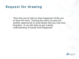 Request for drawing
• “Now that you’ve told me what happened, I’d like you
to draw the event. Drawing the event can give you
another opportunity to recall details that you may have
forgotten. It can also help me get a better
understanding of exactly what happened.”
 