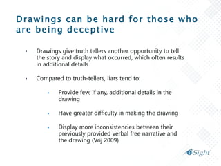 Drawings can be hard for those who
are being deceptive
• Drawings give truth tellers another opportunity to tell
the story and display what occurred, which often results
in additional details
• Compared to truth-tellers, liars tend to:
 Provide few, if any, additional details in the
drawing
 Have greater difficulty in making the drawing
 Display more inconsistencies between their
previously provided verbal free narrative and
the drawing (Vrij 2009)
 