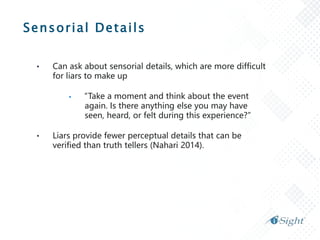 Sensorial Details
• Can ask about sensorial details, which are more difficult
for liars to make up
 “Take a moment and think about the event
again. Is there anything else you may have
seen, heard, or felt during this experience?”
• Liars provide fewer perceptual details that can be
verified than truth tellers (Nahari 2014).
 