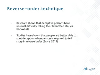 Reverse-order technique
• Research shows that deceptive persons have
unusual difficulty telling their fabricated stories
backwards
• Studies have shown that people are better able to
spot deception when person is required to tell
story in reverse order (Evans 2013)
 