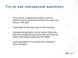 Try to ask unexpected questions
• If you ask an unexpected question and the
person is lying, the person will have to make up a
story on the spot.
• Come back to the topic later in the interview
• Unexpected questions can be useful where you
have two people giving a joint alibi and they are
being interviewed separately (Vrij 2009)
• Look especially for inconsistencies relating to
time and space
 