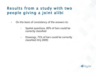 Results from a study with two
people giving a joint alibi
• On the basis of consistency of the answers to:
 Spatial questions, 80% of liars could be
correctly classified
 Drawings, 75% of liars could be correctly
classified (Vrij 2009)
 
