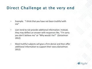 Direct Challenge at the very end
• Example: “I think that you have not been truthful with
me”
• Liars tend to not provide additional information. Instead,
they may deflect an answer with responses like, “I’m sorry
you don’t believe me” or “Why would I lie?” (Geiselman
2012)
• Most truthful subjects will give a firm denial and then offer
additional information to support their story (Geiselman
2012)
 