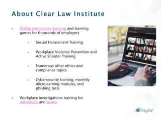 About Clear Law Institute
• Online compliance training and learning
games for thousands of employers
 Sexual Harassment Training
 Workplace Violence Prevention and
Active Shooter Training
 Numerous other ethics and
compliance topics
 Cybersecurity training, monthly
microlearning modules, and
phishing tests
• Workplace investigations training for
individuals and teams
 
