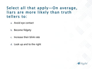 Select all that apply—On average,
liars are more likely than truth
tellers to:
a. Avoid eye contact
b. Become fidgety
c. Increase their blink rate
d. Look up and to the right
 