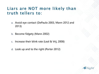 Liars are NOT more likely than
truth tellers to:
a. Avoid eye contact (DePaulo 2003, Mann 2012 and
2013)
b. Become fidgety (Mann 2002)
c. Increase their blink rate (Leal & Vrij, 2008)
d. Look up and to the right (Porter 2012)
 