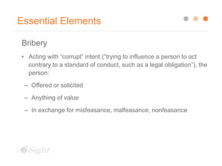 Essential Elements
Bribery
• Acting with “corrupt” intent (“trying to influence a person to act
contrary to a standard of conduct, such as a legal obligation”), the
person:
– Offered or solicited
– Anything of value
– In exchange for misfeasance, malfeasance, nonfeasance
 