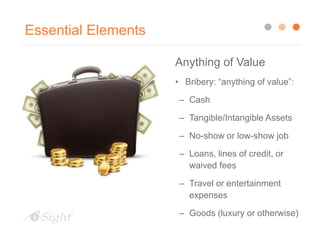 Essential Elements
Anything of Value
• Bribery: “anything of value”:
– Cash
– Tangible/Intangible Assets
– No-show or low-show job
– Loans, lines of credit, or
waived fees
– Travel or entertainment
expenses
– Goods (luxury or otherwise)
 