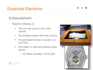 Essential Elements
Embezzlement
• Teodorin Obiang Jr.
• The son was given a role in the
cabinet.
• He swindled millions from the country.
• He purchased homes in London, LA,
and Paris.
• $16 million in cash and watches were
seized.
• VC Malte Tourbillon = $775,000
 