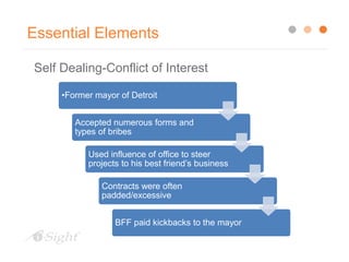 Essential Elements
Self Dealing-Conflict of Interest
•Former mayor of Detroit
Accepted numerous forms and
types of bribes
Used influence of office to steer
projects to his best friend’s business
Contracts were often
padded/excessive
BFF paid kickbacks to the mayor
 