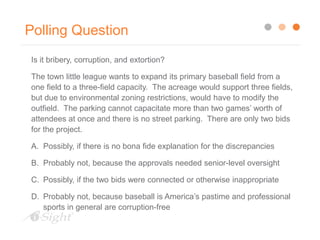 Polling Question
Is it bribery, corruption, and extortion?
The town little league wants to expand its primary baseball field from a
one field to a three-field capacity. The acreage would support three fields,
but due to environmental zoning restrictions, would have to modify the
outfield. The parking cannot capacitate more than two games’ worth of
attendees at once and there is no street parking. There are only two bids
for the project.
A. Possibly, if there is no bona fide explanation for the discrepancies
B. Probably not, because the approvals needed senior-level oversight
C. Possibly, if the two bids were connected or otherwise inappropriate
D. Probably not, because baseball is America’s pastime and professional
sports in general are corruption-free
 