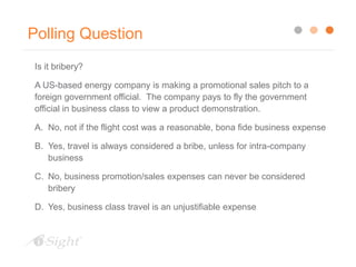 Polling Question
Is it bribery?
A US-based energy company is making a promotional sales pitch to a
foreign government official. The company pays to fly the government
official in business class to view a product demonstration.
A. No, not if the flight cost was a reasonable, bona fide business expense
B. Yes, travel is always considered a bribe, unless for intra-company
business
C. No, business promotion/sales expenses can never be considered
bribery
D. Yes, business class travel is an unjustifiable expense
 