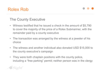 Rolex Rob
The County Executive
• Witness testified that he issued a check in the amount of $5,790
to cover the majority of the price of a Rolex Submariner, with the
remainder paid by a county executive
• The transaction was arranged by the witness at a jeweler of his
choice
• The witness and another individual also donated USD $15,000 to
the county executive’s campaign
• They were both chaplain positions with the county police,
including a “free parking” permit; neither person was in the clergy
 