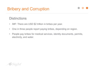 Bribery and Corruption
Distinctions
• IMF: There are USD $2 trillion in bribes per year.
• One in three people report paying bribes, depending on region.
• People pay bribes for medical services, identity documents, permits,
electricity, and water.
 