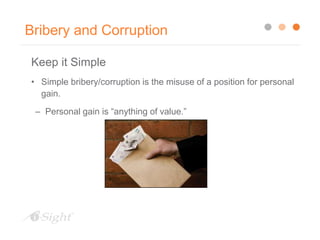 Bribery and Corruption
Keep it Simple
• Simple bribery/corruption is the misuse of a position for personal
gain.
– Personal gain is “anything of value.”
 