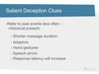 Salient Deception Clues

-Refer to past events less often -
 -Historical present;

  - Shorter message duration
  - Adaptors
  - Hand gestures
  - Speech errors
  - Response latency will increase
 