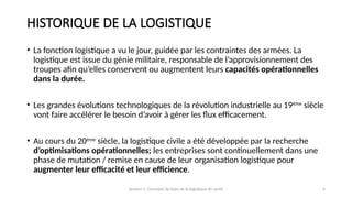 Session 1: Concepts de base de la logistique de santé 4
HISTORIQUE DE LA LOGISTIQUE
• La fonction logistique a vu le jour, guidée par les contraintes des armées. La
logistique est issue du génie militaire, responsable de l’approvisionnement des
troupes afin qu’elles conservent ou augmentent leurs capacités opérationnelles
dans la durée.
• Les grandes évolutions technologiques de la révolution industrielle au 19ème
siècle
vont faire accélérer le besoin d’avoir à gérer les flux efficacement.
• Au cours du 20ème
siècle, la logistique civile a été développée par la recherche
d’optimisations opérationnelles; les entreprises sont continuellement dans une
phase de mutation / remise en cause de leur organisation logistique pour
augmenter leur efficacité et leur efficience.
 