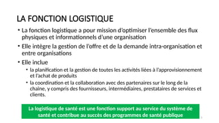 Session 1: Concepts de base de la logistique de santé 5
LA FONCTION LOGISTIQUE
• La fonction logistique a pour mission d’optimiser l’ensemble des flux
physiques et informationnels d’une organisation
• Elle intègre la gestion de l’offre et de la demande intra-organisation et
entre organisations
• Elle inclue
• la planification et la gestion de toutes les activités liées à l’approvisionnement
et l’achat de produits
• la coordination et la collaboration avec des partenaires sur le long de la
chaîne, y compris des fournisseurs, intermédiaires, prestataires de services et
clients.
La logistique de santé est une fonction support au service du système de
santé et contribue au succès des programmes de santé publique
 