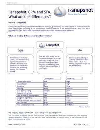 © 2009 i-snapshot




  i-snapshot, CRM and
  SFA.
  What are the
  What is i-snapshot?
  differences?
  i-snapshot is a simple to use sales force communication tool, guaranteeing less time is
  spent on administration and more time is spent on selling. It has proven to be extremely
  effective in the management of a field sales force, providing managers across many
  sectors with real time actionable information from their team.


  What are the key differences with other systems?




             CRM                                                               SFA


                                     One text using a code
    These tools are                  and all account or             Allow sales people to
    customer centric, and            prospect focus, call           input customer
    monitor activity against         outcomes, pipeline             information, make notes,
    the customer or                  activity, competition and      access a diary and
    prospect. It collects and        campaign progress is           manage a pipeline,
    presents data for internal       available to view online in    usually via a PDA or a
    functions, i.e. marketing,       a secure and easy to           laptop.
    finance and customer             read report.
    support.




                                           i-snapshot               CRM/SFA
           Capital investment             Low                      High
           Support costs                  Low                      High
           Reporting                      Easy                     Easy
           Training                       Easy                     Difficult
           Speed of reporting             Instant                  Daily
           Two way interaction            Yes                      Maybe
           Field access by                Yes                      Maybe
           management
           Exception reporting            Yes                      Yes
           Typical costs per user         £30                      £200
           per month
           Data security                  High                     Medium
           Field sales compliance         >95%                     30-50%*
  www.i-snapshot.com                                                           * Source - Gartner
 
