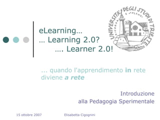 eLearning…
             … Learning 2.0?
                 …. Learner 2.0!

              ... quando l'apprendimento in rete
              diviene a rete

                                             Introduzione
                              alla Pedagogia Sperimentale

15 ottobre 2007      Elisabetta Cigognini