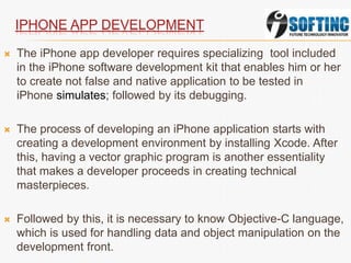 IPHONE APP DEVELOPMENT
 The iPhone app developer requires specializing tool included
in the iPhone software development kit that enables him or her
to create not false and native application to be tested in
iPhone simulates; followed by its debugging.
 The process of developing an iPhone application starts with
creating a development environment by installing Xcode. After
this, having a vector graphic program is another essentiality
that makes a developer proceeds in creating technical
masterpieces.
 Followed by this, it is necessary to know Objective-C language,
which is used for handling data and object manipulation on the
development front.
 