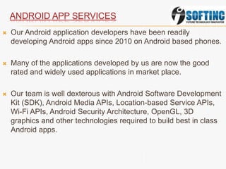 ANDROID APP SERVICES
 Our Android application developers have been readily
developing Android apps since 2010 on Android based phones.
 Many of the applications developed by us are now the good
rated and widely used applications in market place.
 Our team is well dexterous with Android Software Development
Kit (SDK), Android Media APIs, Location-based Service APIs,
Wi-Fi APIs, Android Security Architecture, OpenGL, 3D
graphics and other technologies required to build best in class
Android apps.
 