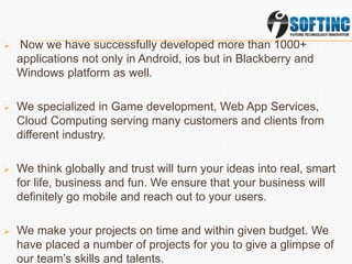  Now we have successfully developed more than 1000+
applications not only in Android, ios but in Blackberry and
Windows platform as well.
 We specialized in Game development, Web App Services,
Cloud Computing serving many customers and clients from
different industry.
 We think globally and trust will turn your ideas into real, smart
for life, business and fun. We ensure that your business will
definitely go mobile and reach out to your users.
 We make your projects on time and within given budget. We
have placed a number of projects for you to give a glimpse of
our team’s skills and talents.
 