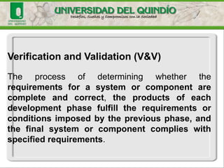 Verification and Validation (V&V)
The process of determining whether the
requirements for a system or component are
complete and correct, the products of each
development phase fulfill the requirements or
conditions imposed by the previous phase, and
the final system or component complies with
specified requirements.
 