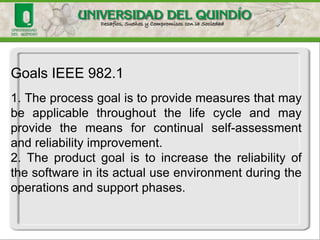 Goals IEEE 982.1
1. The process goal is to provide measures that may
be applicable throughout the life cycle and may
provide the means for continual self-assessment
and reliability improvement.
2. The product goal is to increase the reliability of
the software in its actual use environment during the
operations and support phases.
 