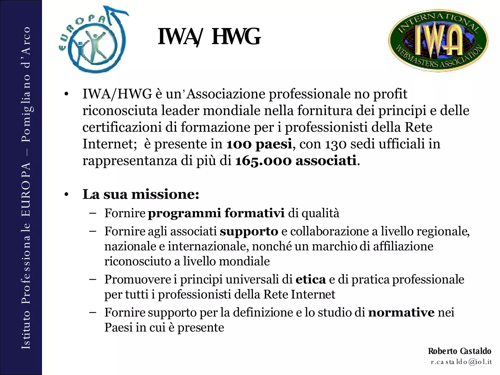 IWA/HWG è un ’ Associazione professionale no profit riconosciuta leader mondiale nella fornitura dei principi e delle certificazioni di formazione per i professionisti della Rete Internet;  è presente in  100 paesi , con 130 sedi ufficiali in rappresentanza di più di  165.000 associati . La sua missione: Fornire  programmi formativi  di qualità Fornire agli associati  supporto  e collaborazione a livello regionale, nazionale e internazionale, nonché un marchio di affiliazione riconosciuto a livello mondiale Promuovere i principi universali di  etica  e di pratica professionale per tutti i professionisti della Rete Internet Fornire supporto per la definizione e lo studio di  normative  nei Paesi in cui è presente IWA/HWG 